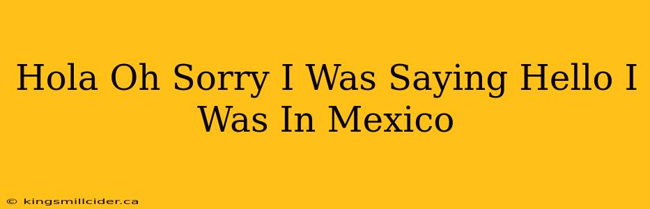 Hola Oh Sorry I Was Saying Hello I Was In Mexico