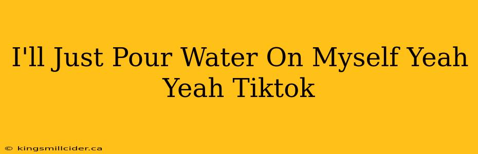 I'll Just Pour Water On Myself Yeah Yeah Tiktok