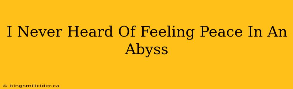 I Never Heard Of Feeling Peace In An Abyss