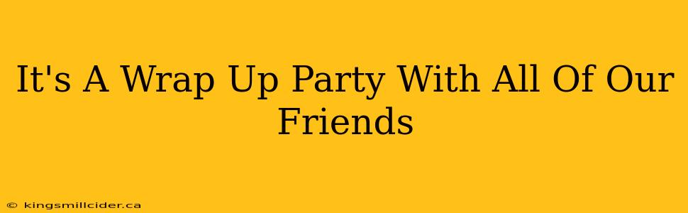 It's A Wrap Up Party With All Of Our Friends