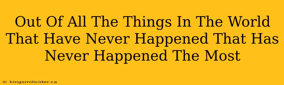 Out Of All The Things In The World That Have Never Happened That Has Never Happened The Most