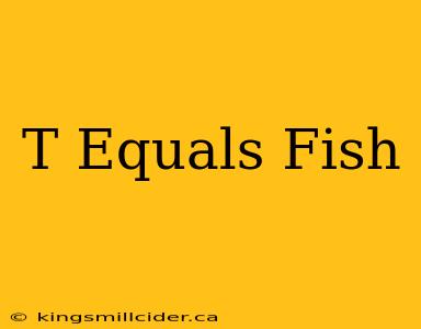 T Equals Fish